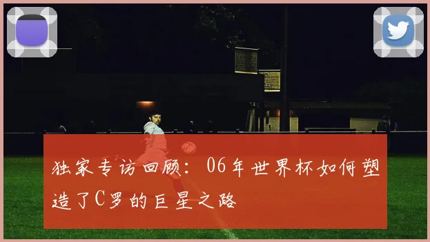 独家专访回顾：06年世界杯如何塑造了C罗的巨星之路