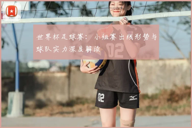 世界杯足球赛：小组赛出线形势与球队实力深度解读