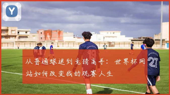 从普通球迷到竞猜高手：世界杯网站如何改变我的观赛人生