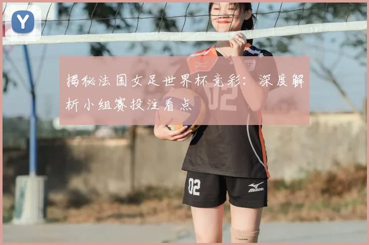 揭秘法国女足世界杯竞彩：深度解析小组赛投注看点
