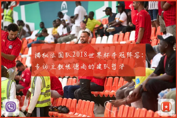 揭秘法国队2018世界杯夺冠阵容:专访主教练德尚的建队哲学