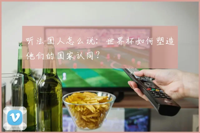听法国人怎么说：世界杯如何塑造他们的国家认同？