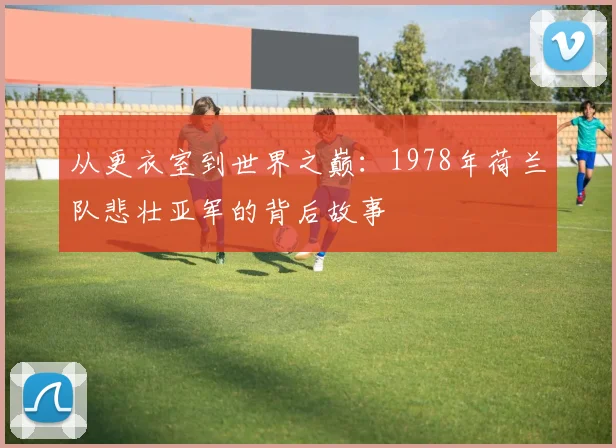 从更衣室到世界之巅:1978年荷兰队悲壮亚军的背后故事