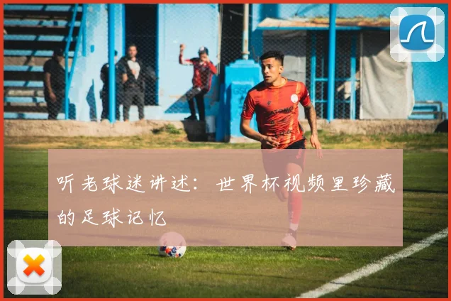 听老球迷讲述：世界杯视频里珍藏的足球记忆