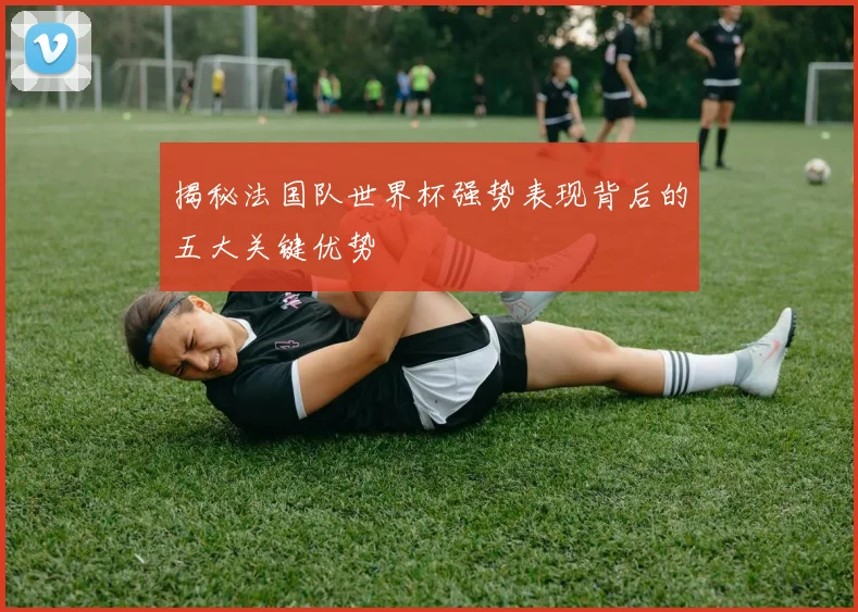 揭秘法国队世界杯强势表现背后的五大关键优势